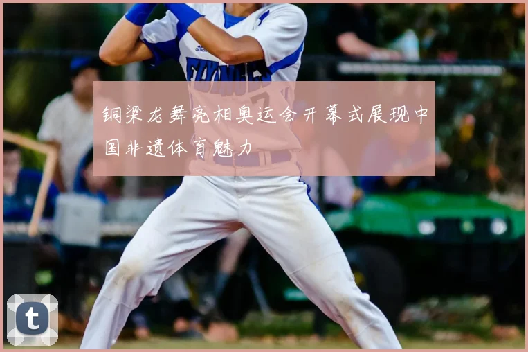 铜梁龙舞亮相奥运会开幕式展现中国非遗体育魅力
