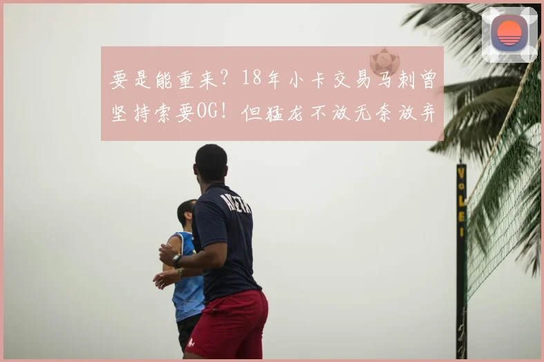 要是能重来？18年小卡交易马刺曾坚持索要OG！但猛龙不放无奈放弃