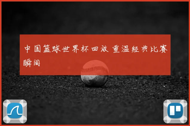 中国篮球世界杯回放 重温经典比赛瞬间