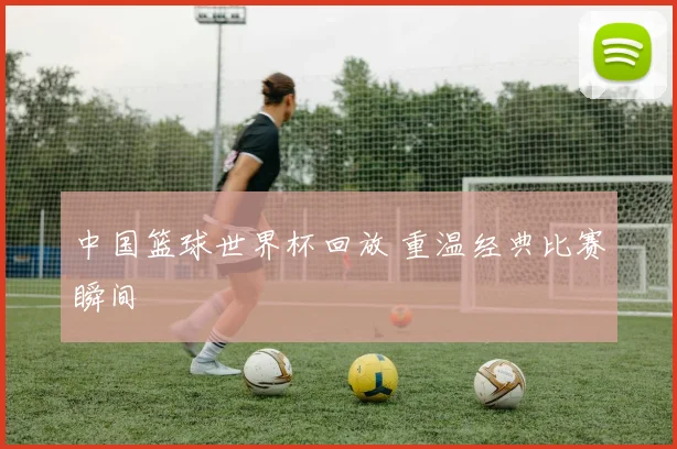 中国篮球世界杯回放 重温经典比赛瞬间